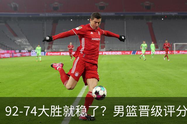 92-74大胜就稳了？男篮晋级评分出炉：赵继伟回暖，高诗岩4分太扎眼